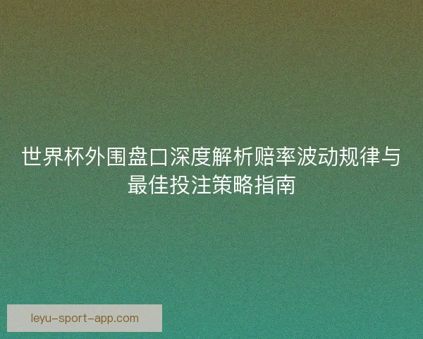 世界杯外围盘口深度解析赔率波动规律与最佳投注策略指南 世界杯外围盘口深度解析赔率波动规律与最佳投注策略指南