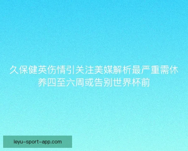 久保健英伤情引关注美媒解析最严重需休养四至六周或告别世界杯前