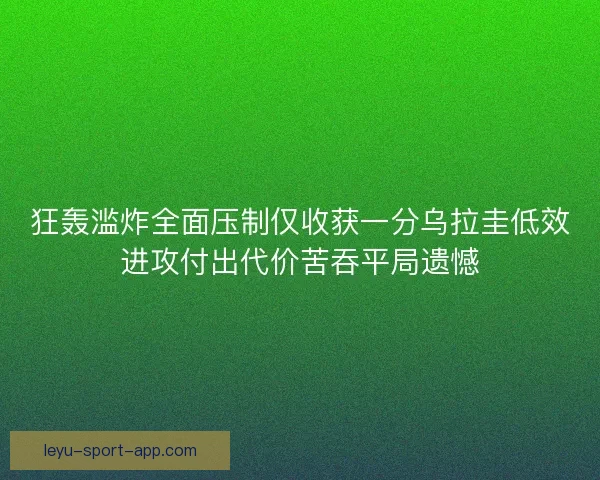 狂轰滥炸全面压制仅收获一分乌拉圭低效进攻付出代价苦吞平局遗憾 狂轰滥炸全面压制仅收获一分乌拉圭低效进攻付出代价苦吞平局遗憾
