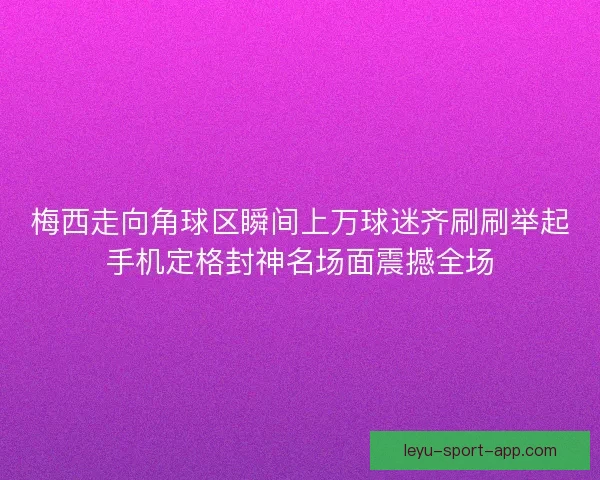 梅西走向角球区瞬间上万球迷齐刷刷举起手机定格封神名场面震撼全场 梅西走向角球区瞬间上万球迷齐刷刷举起手机定格封神名场面震撼全场