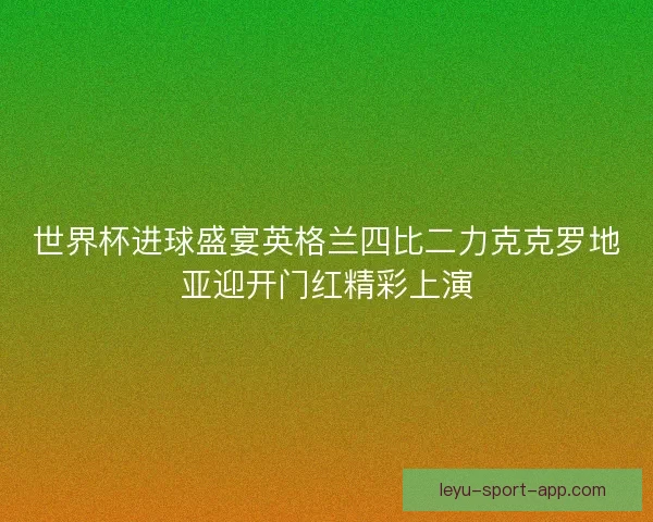 世界杯进球盛宴英格兰四比二力克克罗地亚迎开门红精彩上演
