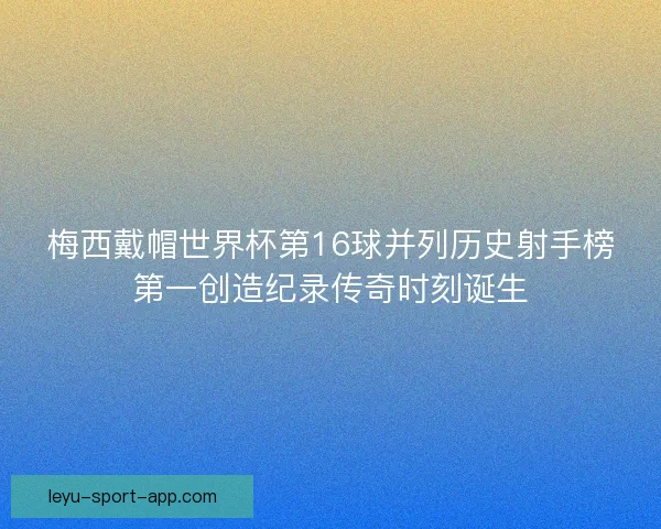 梅西戴帽世界杯第16球并列历史射手榜第一创造纪录传奇时刻诞生