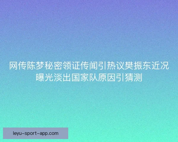 网传陈梦秘密领证传闻引热议樊振东近况曝光淡出国家队原因引猜测